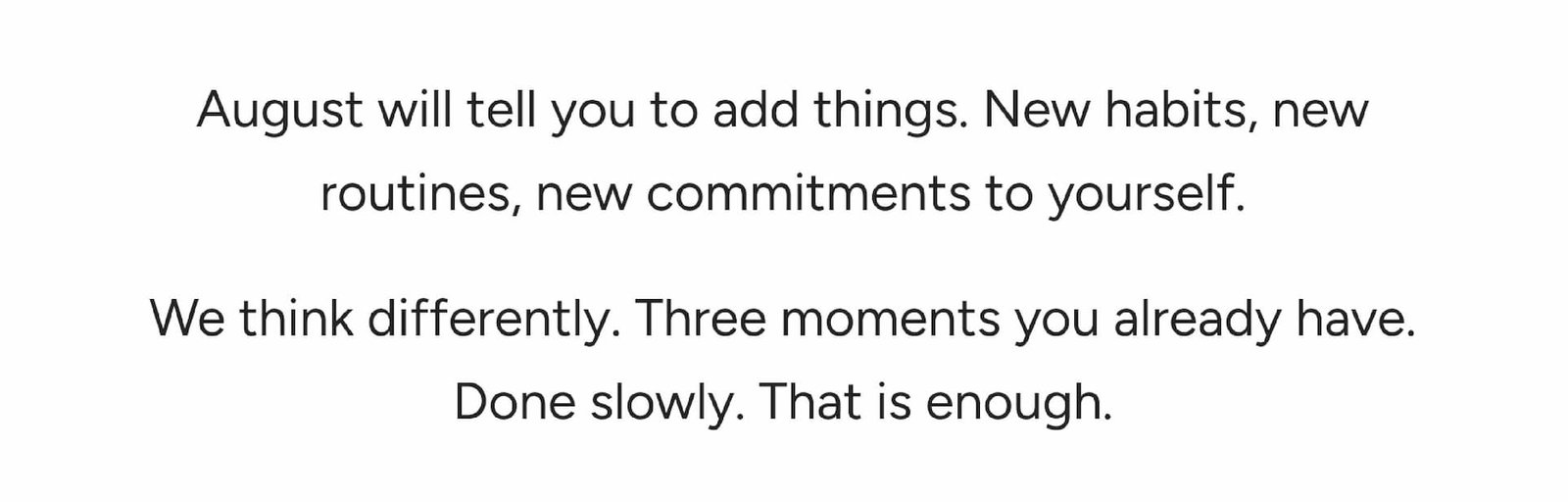 August will tell you to add things. New habits, new routines, new commitments to yourself. 