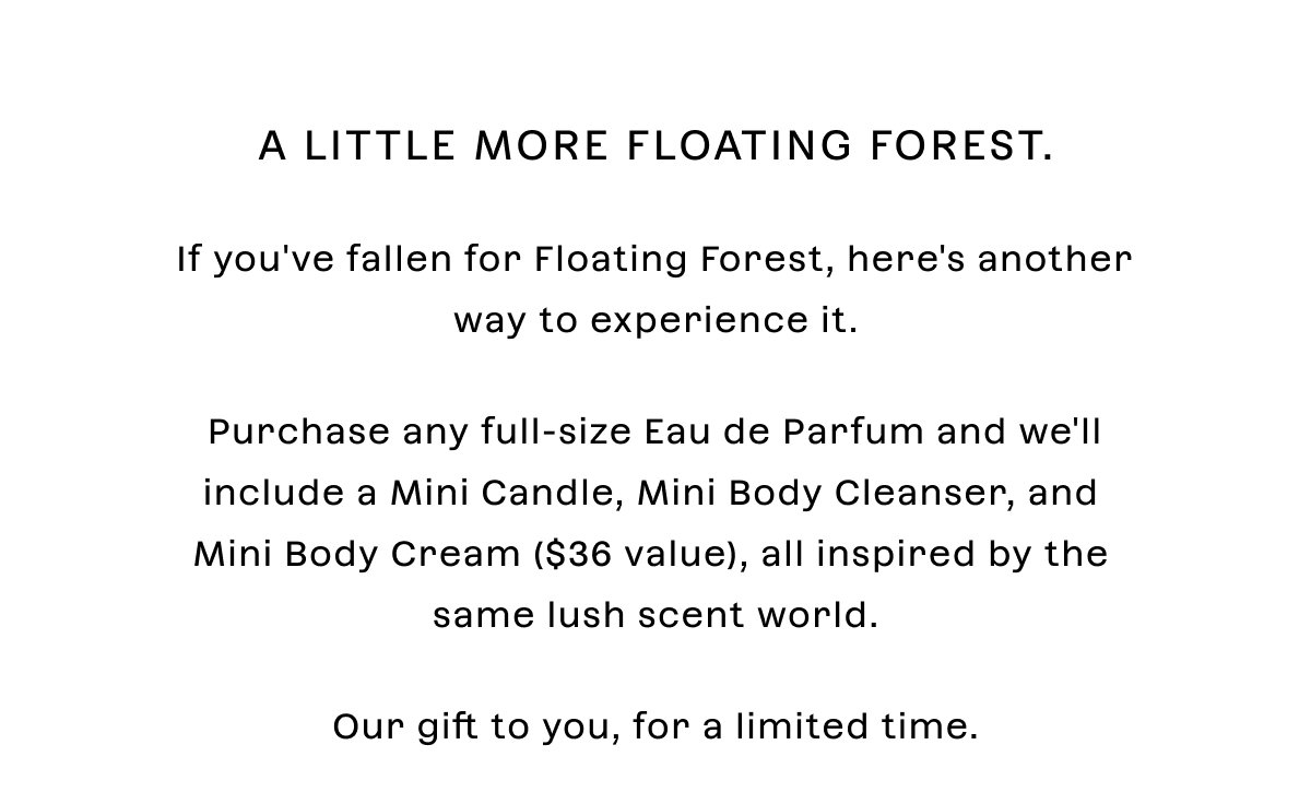A little more Floating Forest. If you've fallen for Floating Forest, here's another way to experience it.  Purchase any **full-size Eau de Parfum** and we'll include a **Mini Candle, Mini Body Cleanser, and Mini Body Cream**, all inspired by the same lush scent world.  Our gift to you, for a limited time.