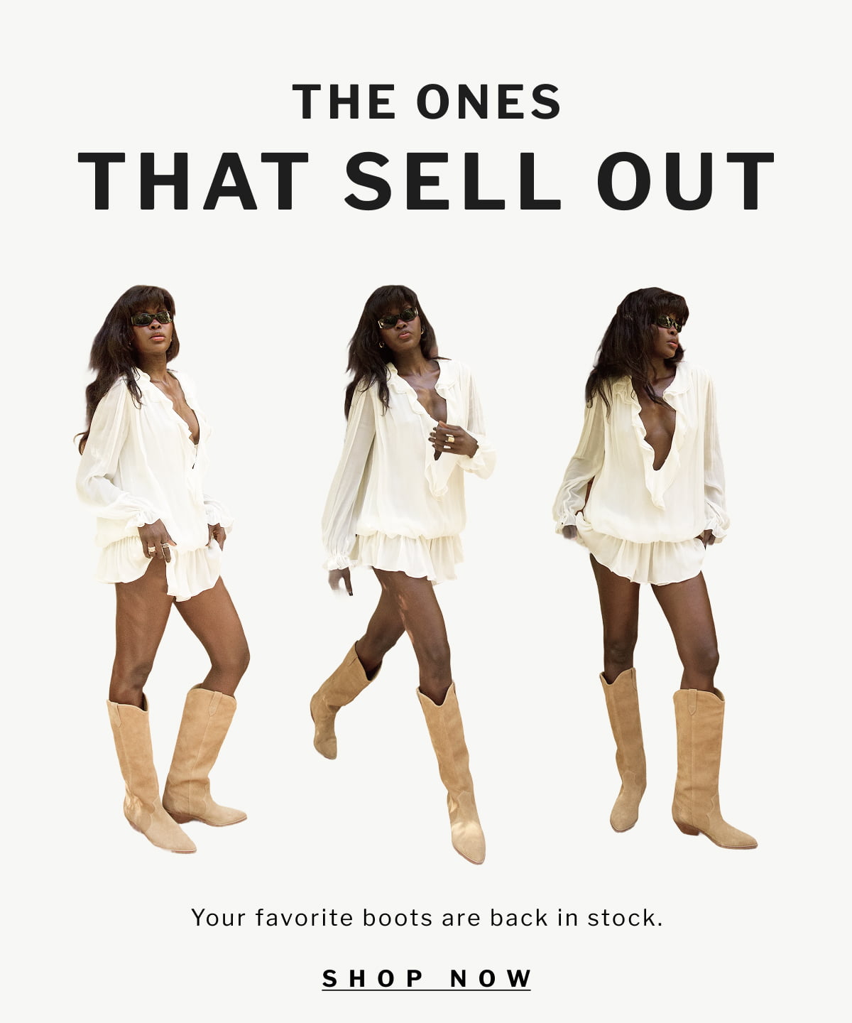 THE ONES  THAT SELL OUT  Your favorite boots are back in stock. [ SHOP NOW ]