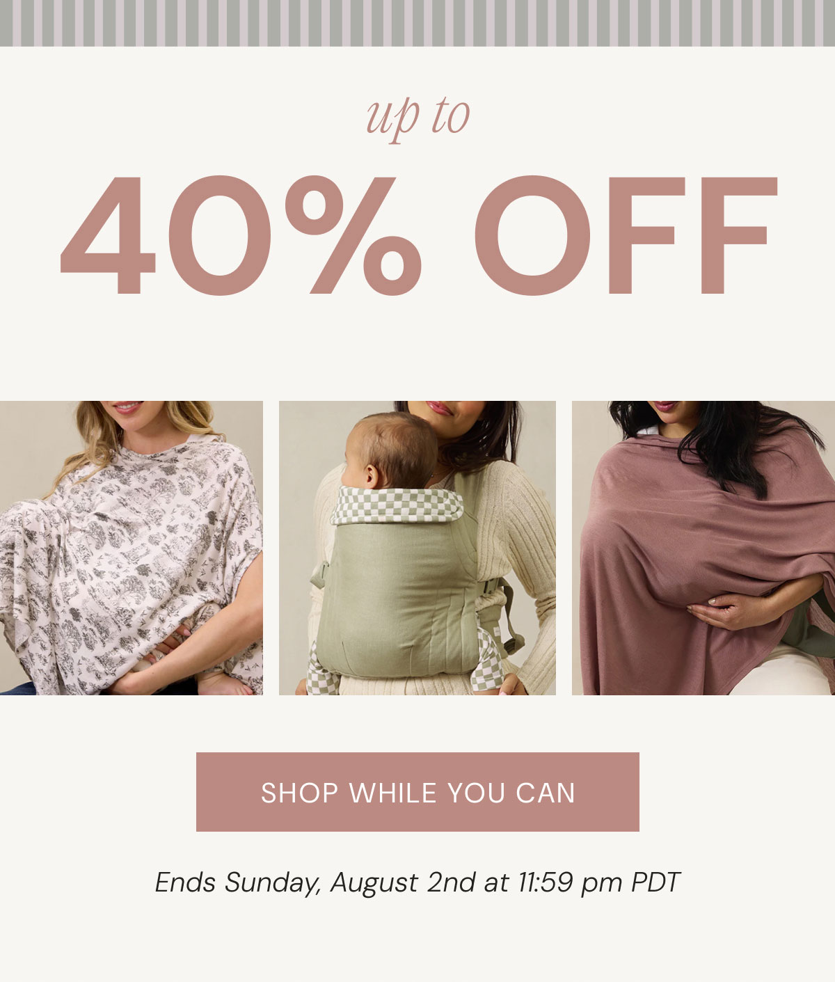 40% OFF up to Shop while you can Ends Sunday, August 2nd at 11:59 pm PDT