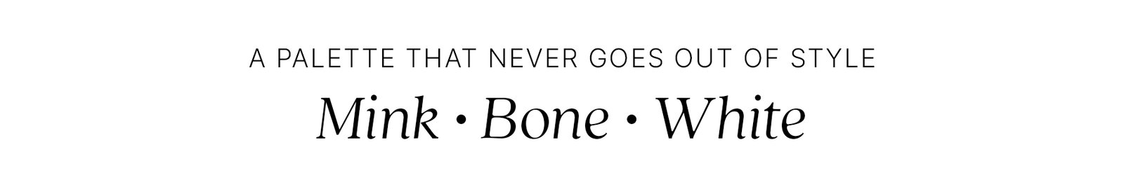 A PALETTE THAT NEVER GOES OUT OF STYLE Mink • Bone • White