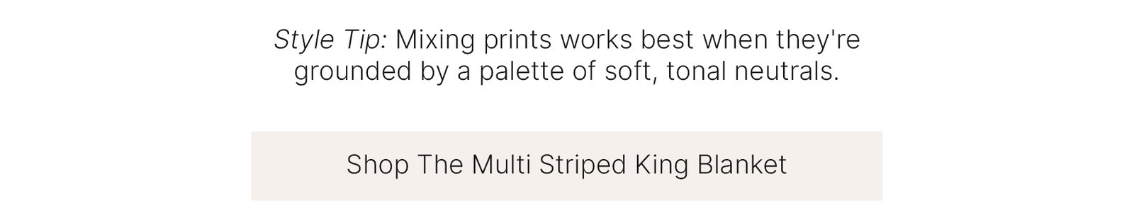 Style Tip: Mixing prints works best when they're grounded by a palette of soft, tonal neutrals.  Shop The Multi Striped King Blanket