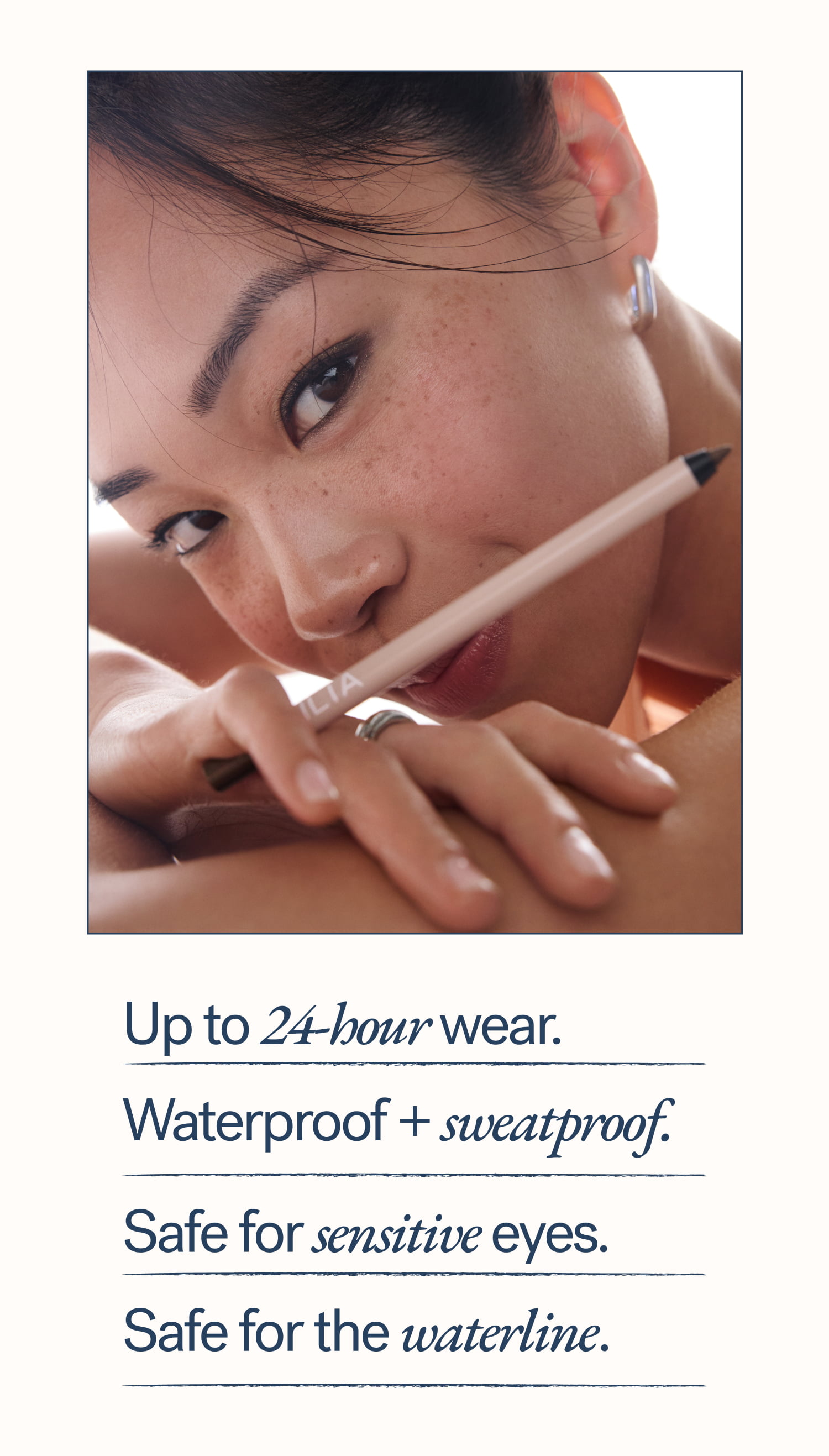 Up to 24-hour wear.   Waterproof + sweatproof. Safe for sensitive eyes. Safe for the waterline.