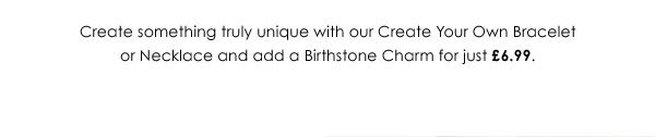Create something truly unique with our Create Your Own Bracelet or Necklace and add a Birthstone Charm for just £6.99