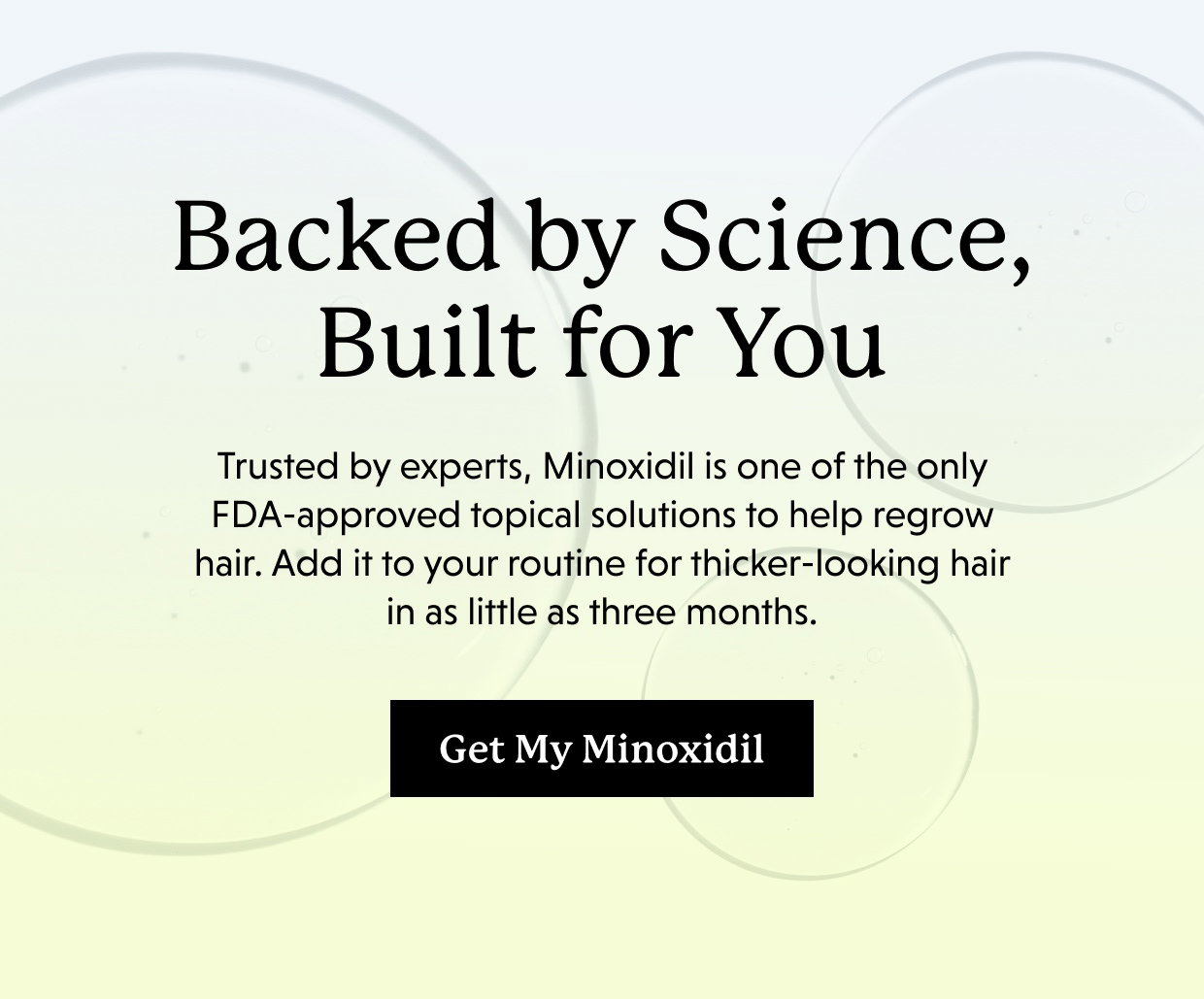 Backed by Science, Built for You | Trusted by experts, Minoxidil is one of the only FDA-approved topical solutions to help regrow hair. Add it to your routine for thicker-looking hair in as little as three months. Get My Minoxidil >>