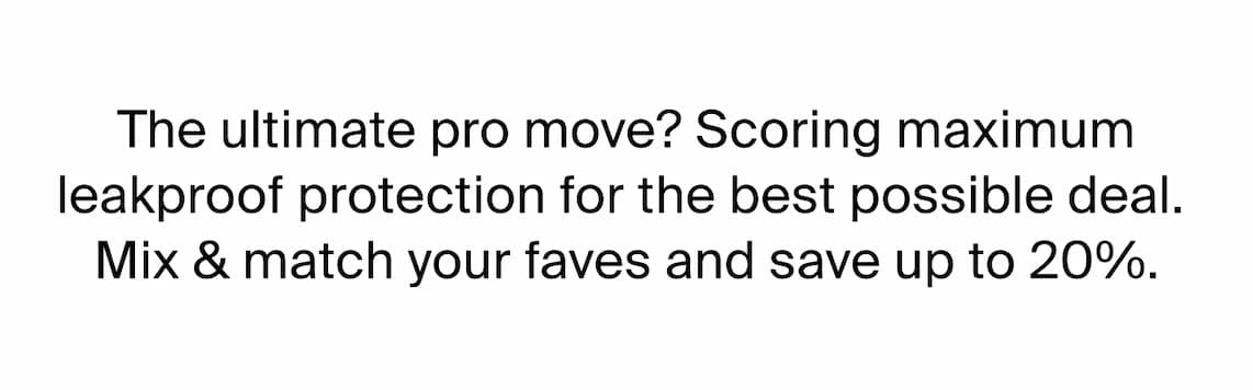 The ultimate pro move? Scoring maximum leakproof protection for the best possible deal. Mix & match your faves and save up to 20%.