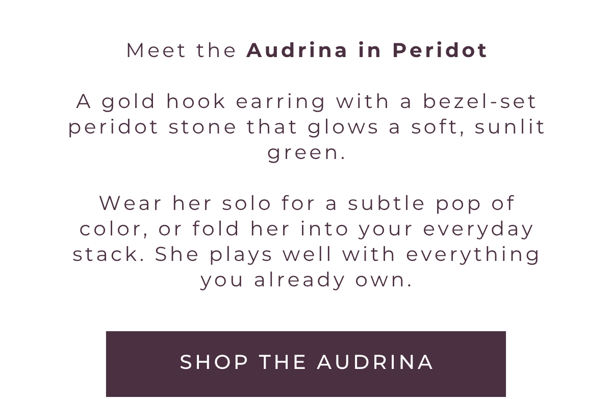 Meet the Audrina in Peridot. A gold hook earring with a bezel-set peridot stone that glows a soft, sunlit green. Wear her solo for a subtle pop of color, or fold her into your everyday stack. She plays well with everything you already own. Shop the Audrina.