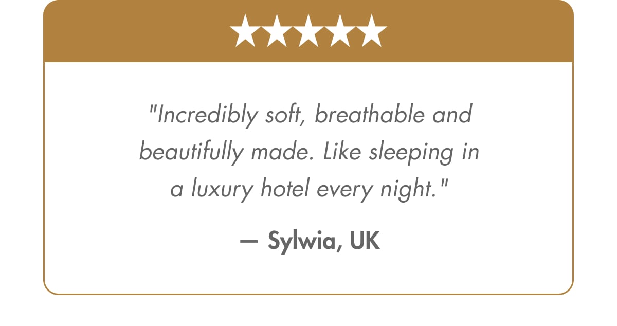 "Incredibly soft, breathable and beautifully made. Like sleeping in a luxury hotel every night." — Sylwia, UK Verified Customer