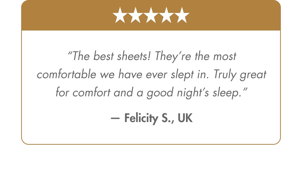 “The best sheets! They’re the most comfortable we have ever slept in. Truly great for comfort and a good night’s sleep.” — Felicity S., UK Verified Customer