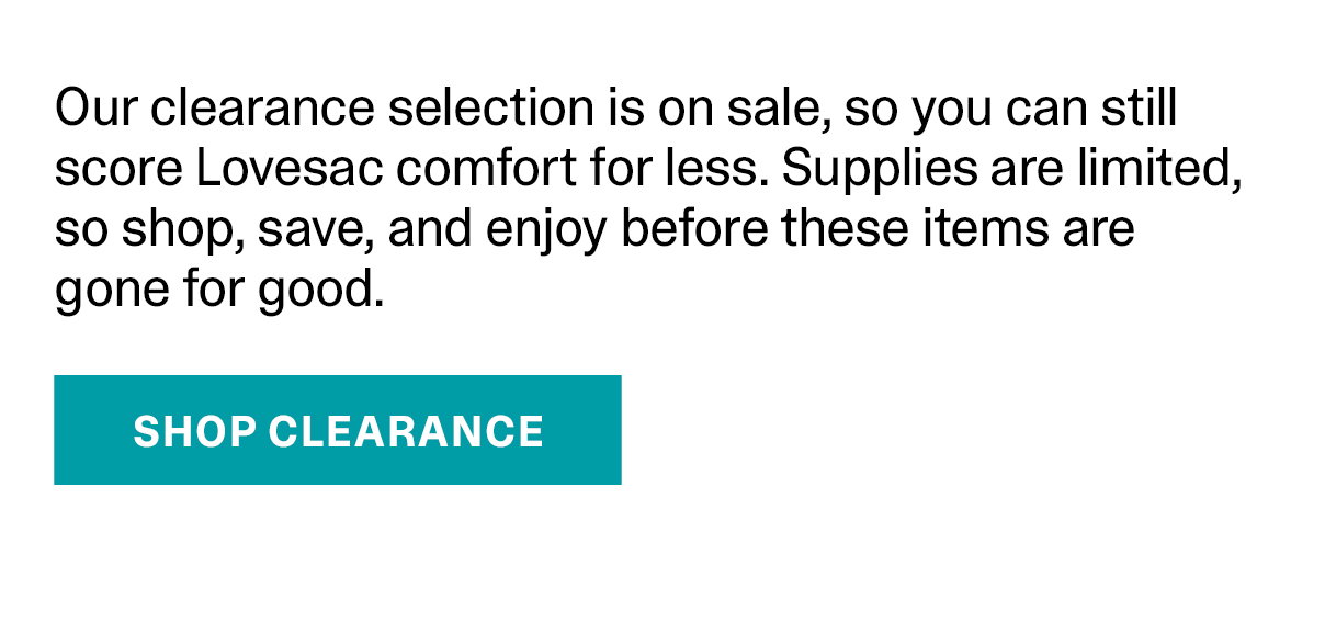 Our clearance selection is on sale, so you can still score Lovesac comfort for less. Supplies are limited, so shop, save, and enjoy before these items are gone for good. | SHOP CLEARANCE >>