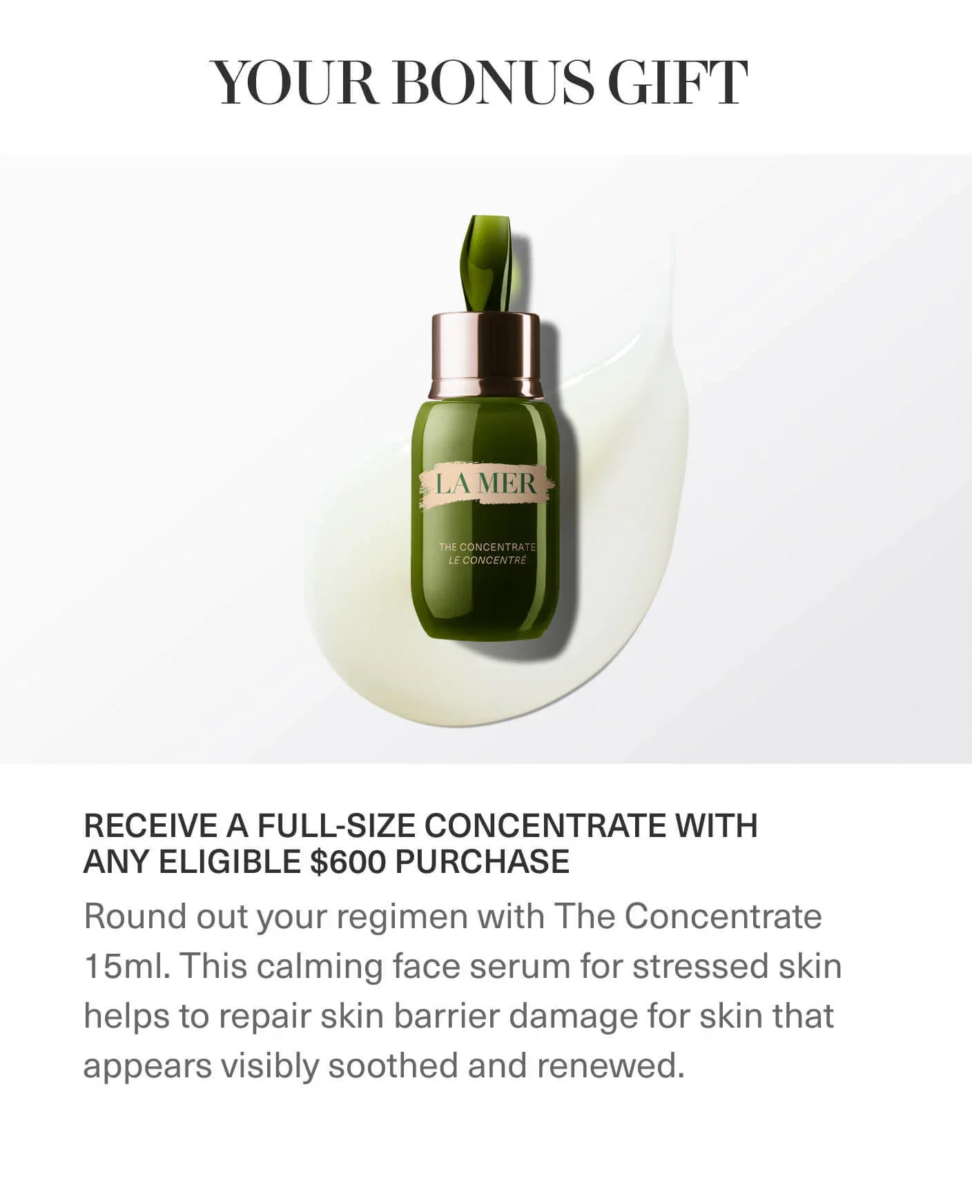YOUR BONUS GIFT | RECEIVE A FULL-SIZE CONCENTRATE WITH ANY ELIGIBLE $600 PURCHASE | Round out your regimen with The Concentrate 15ml. This calming face serum for stressed skin helps to repair skin barrier damage for skin that appears visibly soothed and renewed.