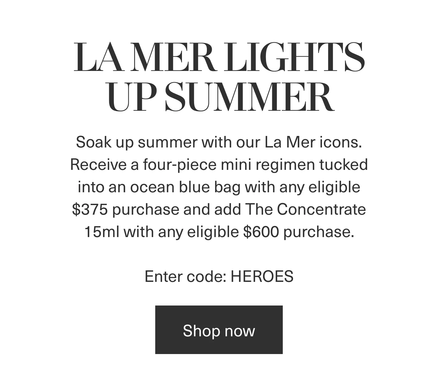 LA MER LIGHTS UP SUMMER | Soak up summer with our La Mer icons. Receive a four-piece mini regimen tucked into an ocean blue bag with any eligible $375 purchase and add The Concentrate 15ml with any eligible $600 purchase. | Enter code: HEROES | Shop now