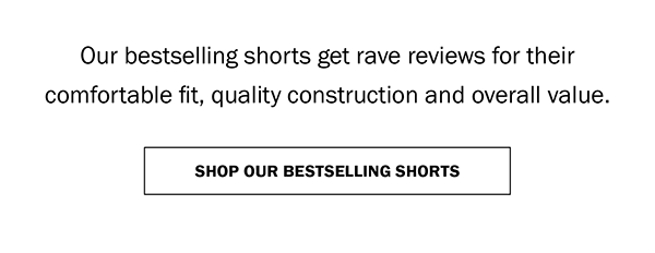 Our bestselling shorts get rave reviews for their comfortable fit, quality construction and overall value. SHOP OUR BESTSELLING SHORTS