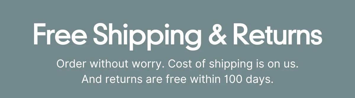 Free Shipping & Returns. Order without worry. Cost of shipping is on us. And returns are free within 100 days.