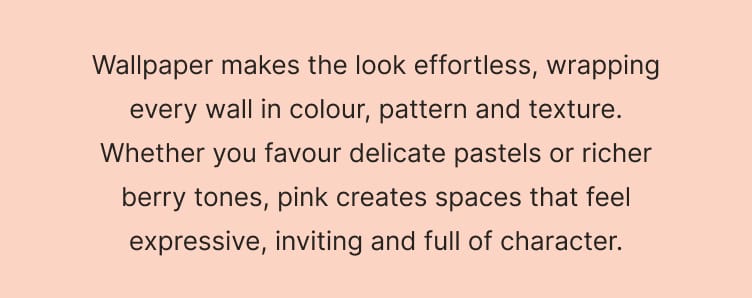Wallpaper makes the look effortless, wrapping every wall in colour, pattern and texture. Whether you favour delicate pastels or richer berry tones, pink creates spaces that feel expressive, inviting and full of character. SHOP PINK WALLPAPER