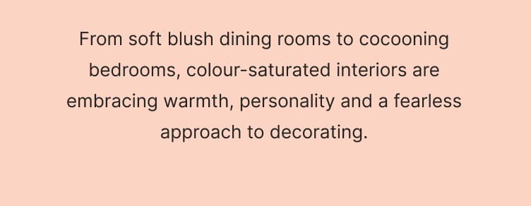 From soft blush dining rooms to cocooning bedrooms, colour-saturated interiors are embracing warmth, personality and a fearless approach to decorating.