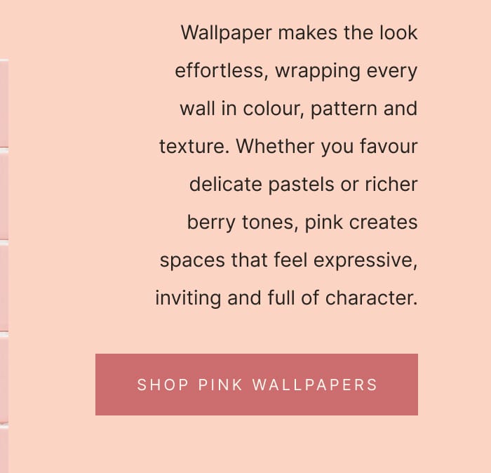 Wallpaper makes the look effortless, wrapping every wall in colour, pattern and texture. Whether you favour delicate pastels or richer berry tones, pink creates spaces that feel expressive, inviting and full of character. SHOP PINK WALLPAPER