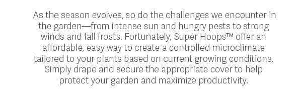 As the season evolves, so do the challenges we encounter in the garden—from intense sun and hungry pests to strong winds and fall frosts. Fortunately, Super Hoops™ offer an affordable, easy way to create a controlled microclimate tailored to your plants based on current growing conditions. Simply drape and secure the appropriate cover to help protect your garden and maximize productivity.