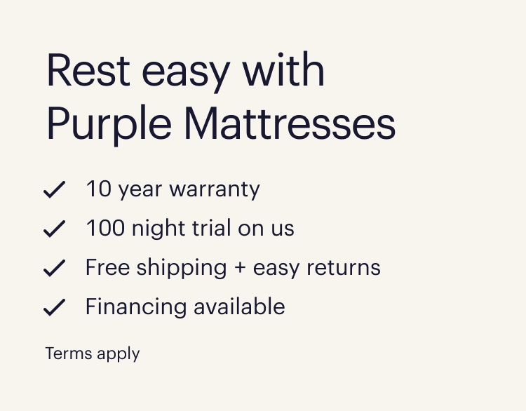 Rest easy with Purple Mattresses  10 year warranty  100 night trial on us  Free shipping + easy returns  Financing available  Terms apply