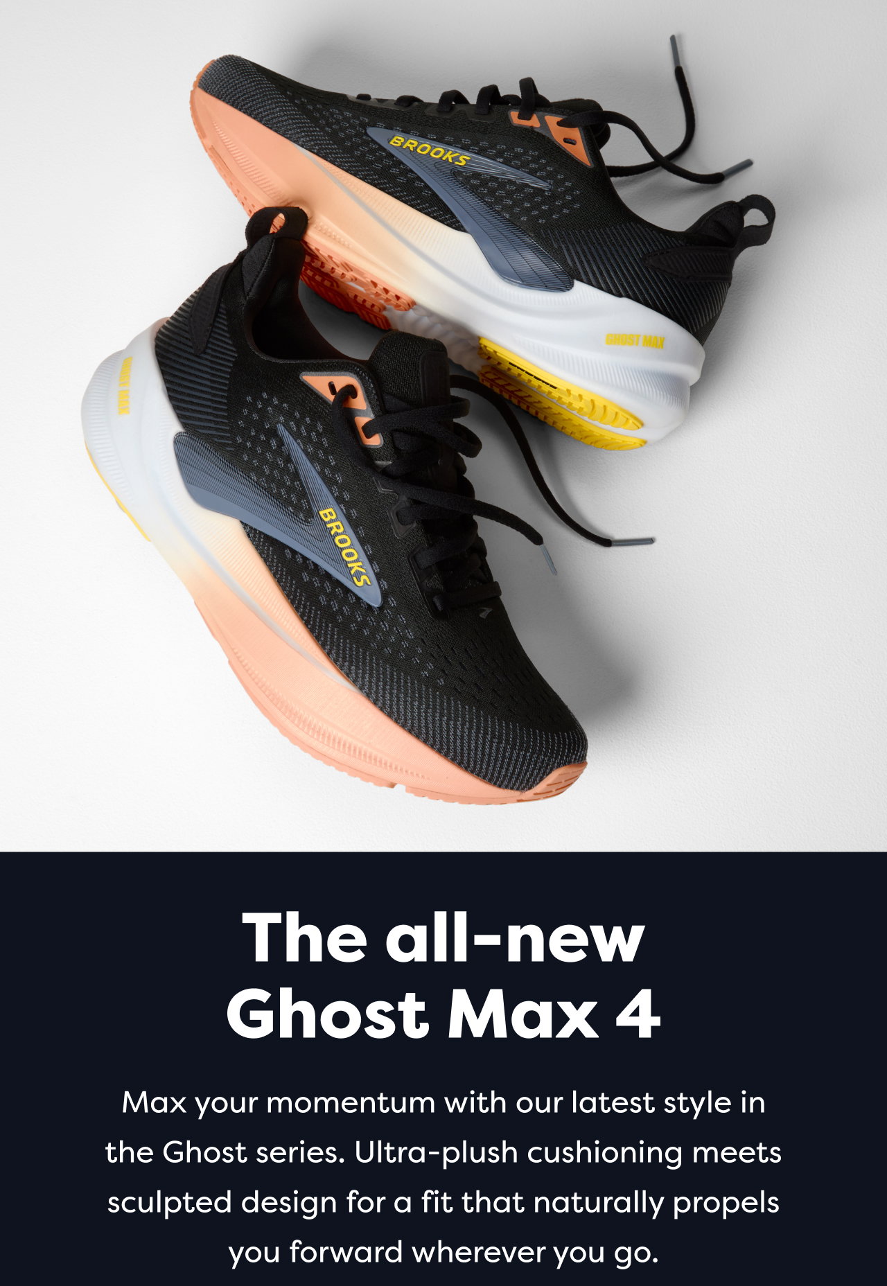 The all-new Ghost Max 4 | Max your momentum with our latest style in the Ghost series. Ultra-plush cushioning meets sculpted design for a fit that naturally propels you forward wherever you go.