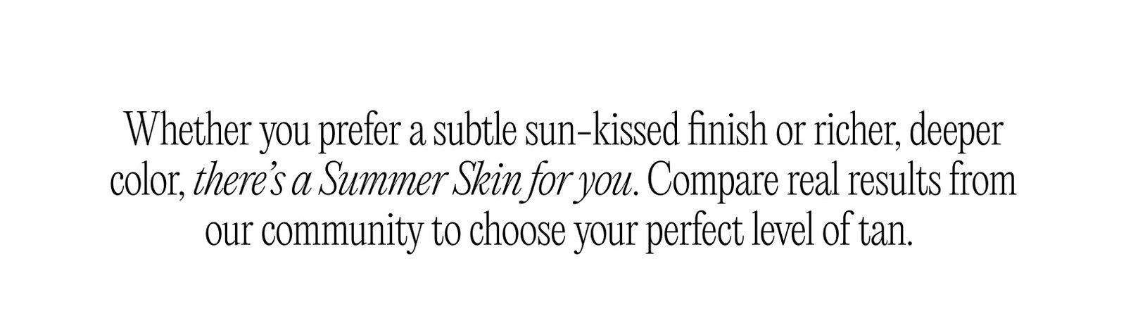 Whether you prefer a subtle sun-kissed finish or richer, deeper color, there’s a Summer Skin for you.