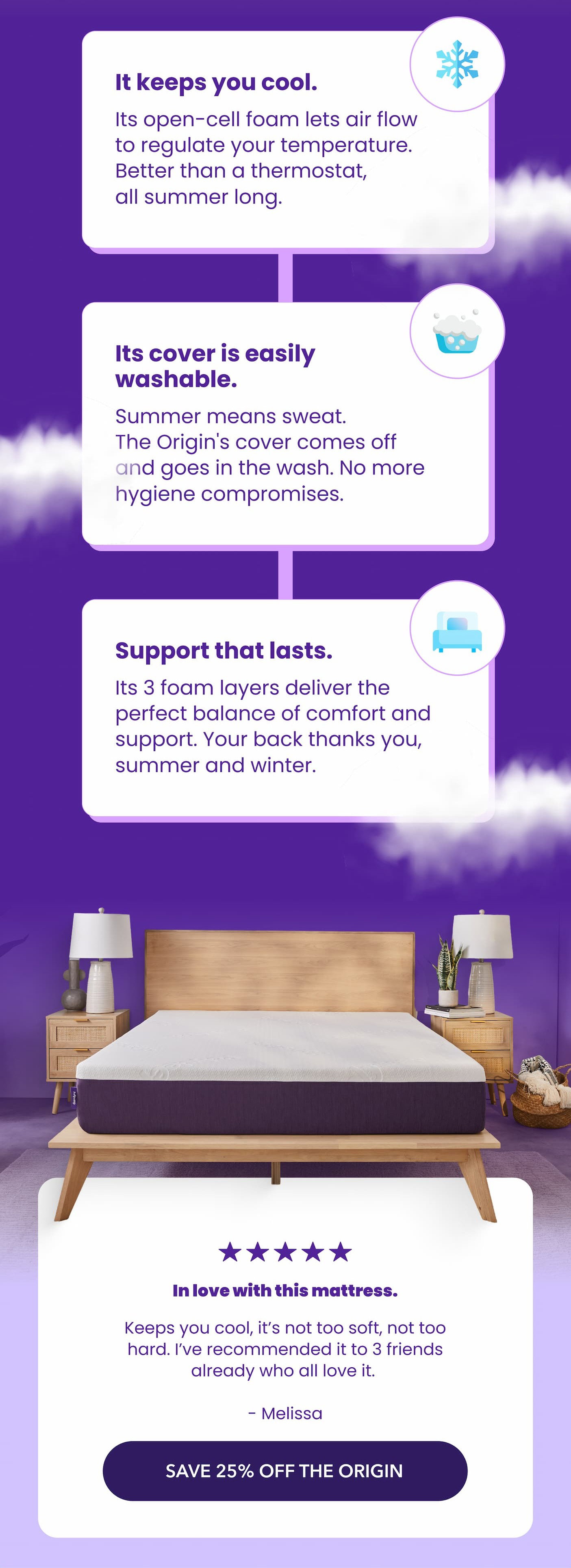  ❄️ It keeps you cool.  Its open-cell foam lets air flow to regulate your temperature. Better than a thermostat, all summer long. 🧼 Its cover is easily washable.  Summer means sweat. The Origin's cover comes off and goes in the wash. No more hygiene compromises. 🛌 Support that lasts.  Its 3 foam layers deliver the perfect balance of comfort and support. Your back thanks you, summer and winter. Keeps you cool, it’s not too soft, not too hard. I’ve recommended it to 3 friends already who all love it.  Melissa SAVE 25% OFF THE ORIGIN