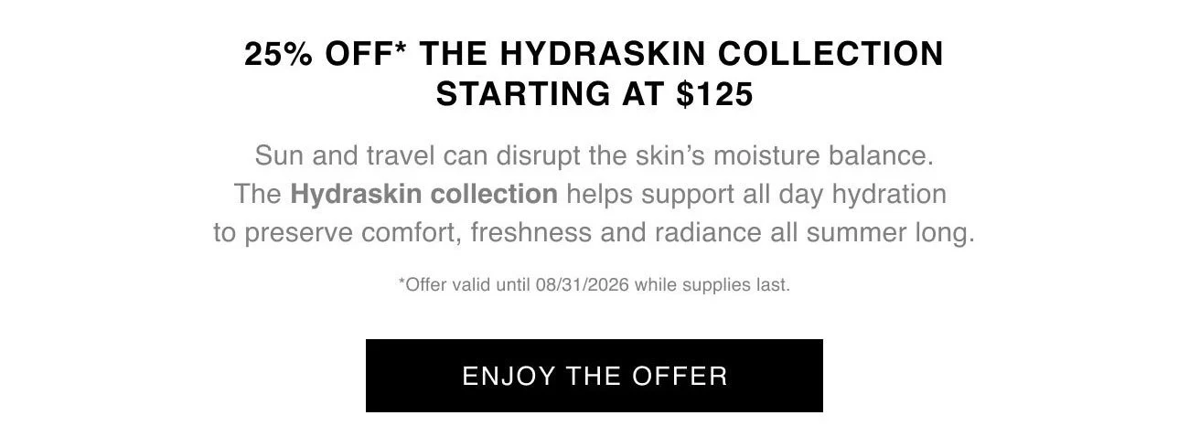 25% OFF* THE HYDRASKIN COLLECTION STARTING AT $125 | Sun and travel can disrupt the skin's moisture balance. The Hydraskin collection helps support all day hydration to preserve comfort, freshness and radiance all summer long. | *Offer valid until 08/31/2026 while supplies last. | ENJOY THE OFFER