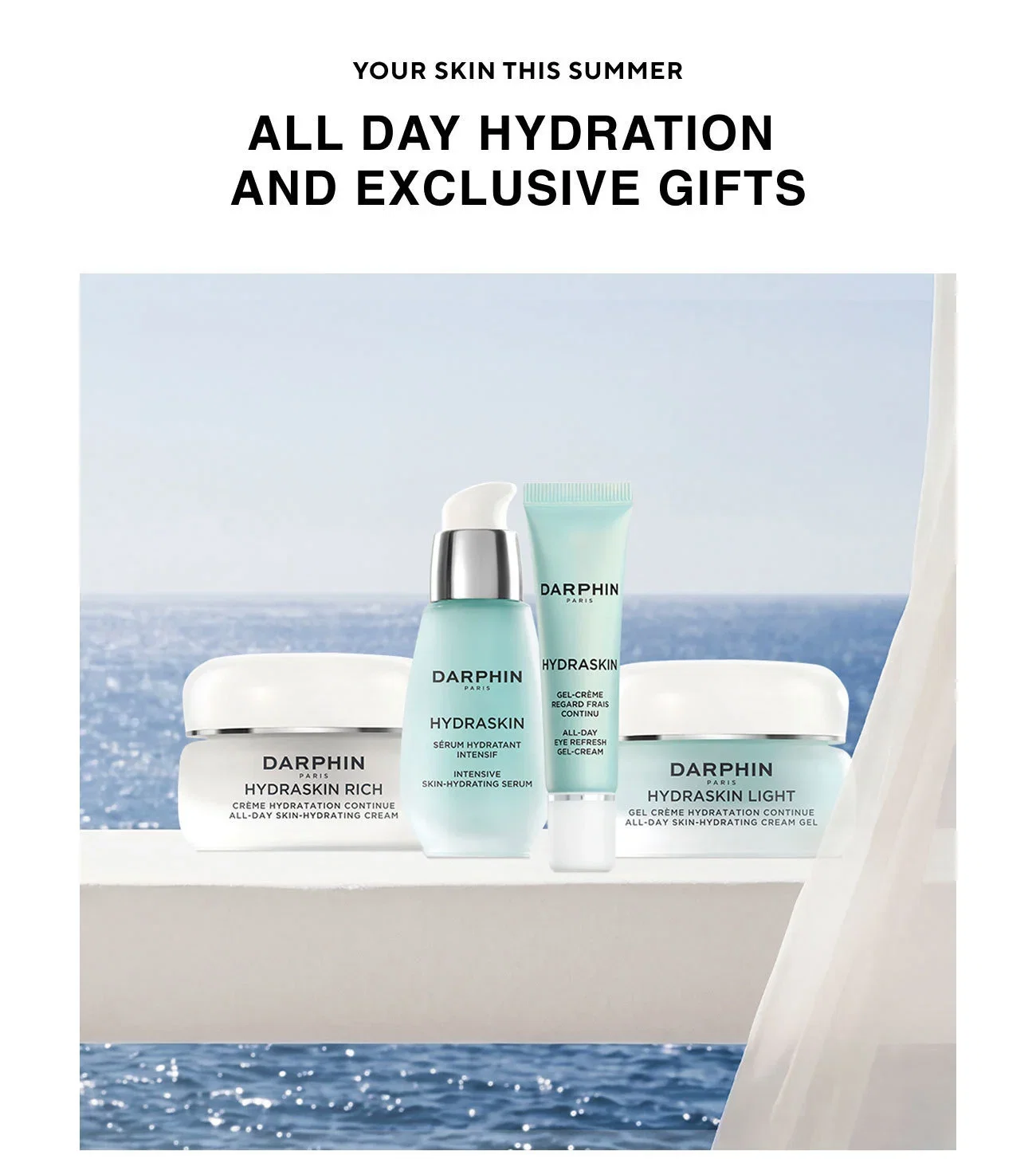 YOUR SKIN THIS SUMMER | ALL DAY HYDRATION AND EXCLUSIVE GIFTS | DARPHIN PARIS HYDRASKIN RICH CRÉME HYDRATATION CONTINUE ALL-DAY SKIN-HYDRATING CREAM | DARPHIN PARIS | HYDRASKIN SÉRUM HYDRATANT INTENSIF INTENSIVE SKIN-HYDRATING SERUM | DARPHIN PARIS | HYDRASKIN | GEL-CRÉME REGARD FRAIS CONTINU | ALL-DAY EYE REFRESH GEL-CREAM | DARPHIN PARIS | HYDRASKIN LIGHT GEL CRÉME HYDRATATION CONTINUE ALL-DAY SKIN-HYDRATING CREAM GEL