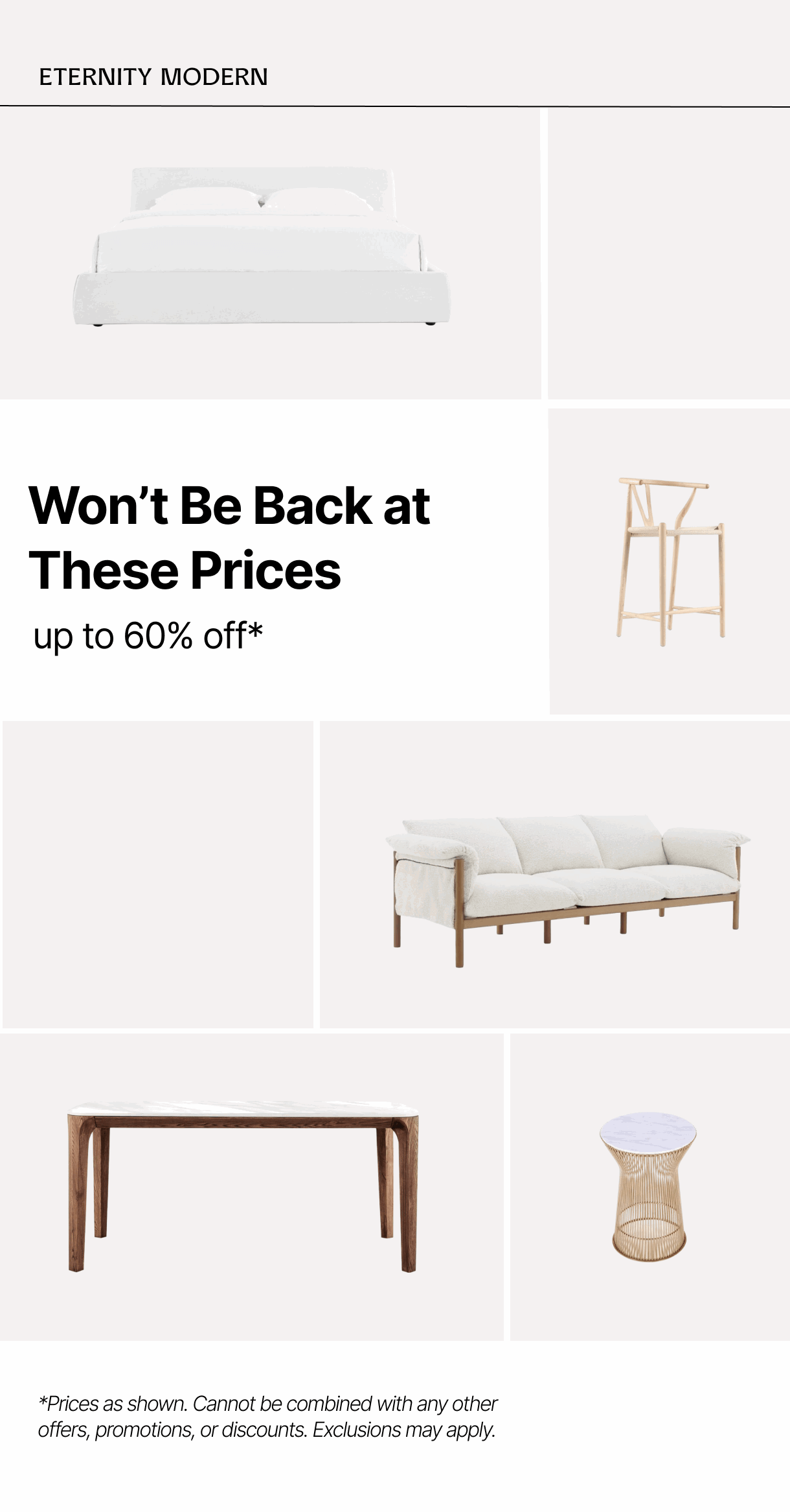 ETERNITY MODERN - Won't Be Back at These Prices - up to 60% off* - *Prices as shown. Cannot be combined with any other offers, promotions, or discounts. Exclusions may apply.