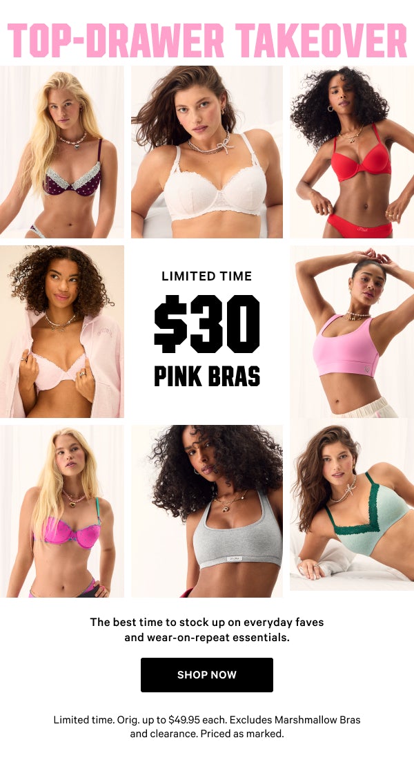 [Limited Time]  Top-Drawer Takeover   $30 PINK Bras    The best time to stock up on everyday faves and wear-on-repeat essentials.   Orig. up to $49.95 each. Excludes Marshmallow Bras and clearance. Priced as marked.    Shop Now >