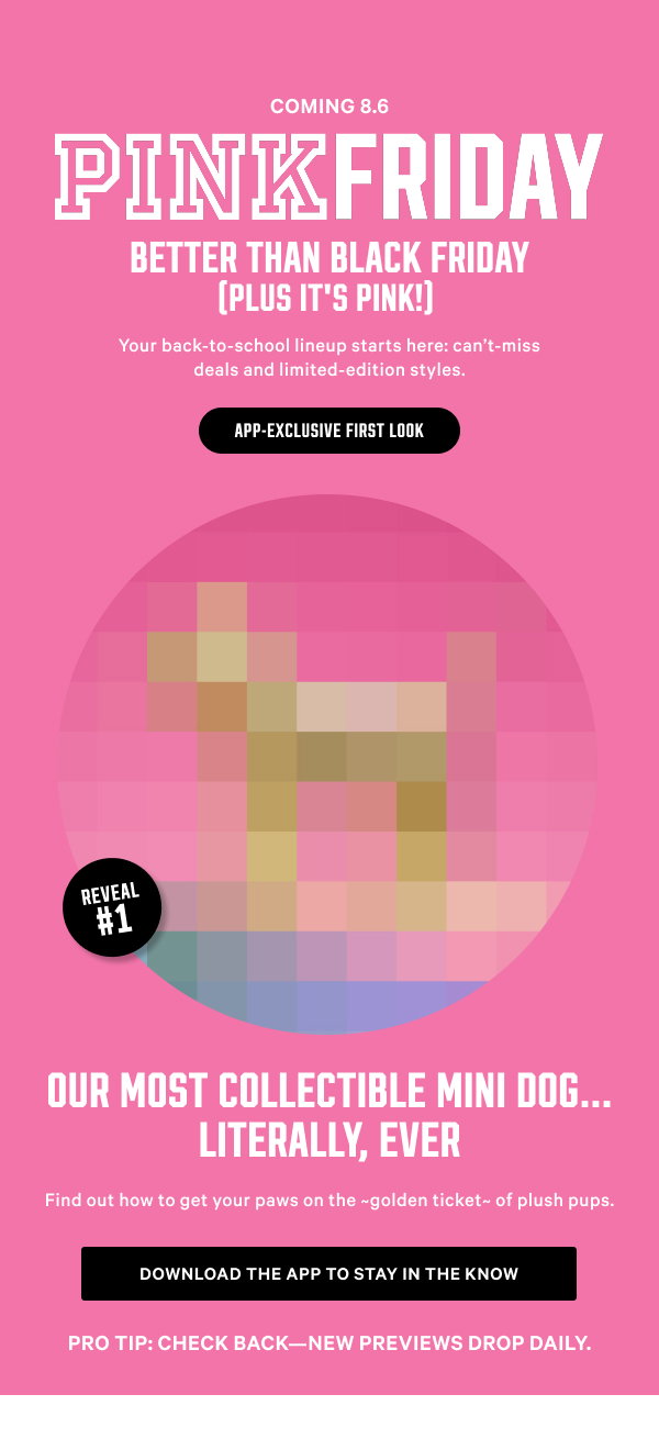 Coming 8.6 [PINK Friday Better Than Black Friday (Plus It’s PINK!) lock up] Your back-to-school lineup starts here: can’t-miss deals and limited-edition styles. APP-EXCLUSIVE FIRST LOOK Reveal #1: Our Most COLLECTIBLE Mini Dog…Literally, Ever Get the deets on the ~golden ticket~ of plush pups in the app. Pro tip: Check back—new previews drop daily. Download the App to Stay in the Know 