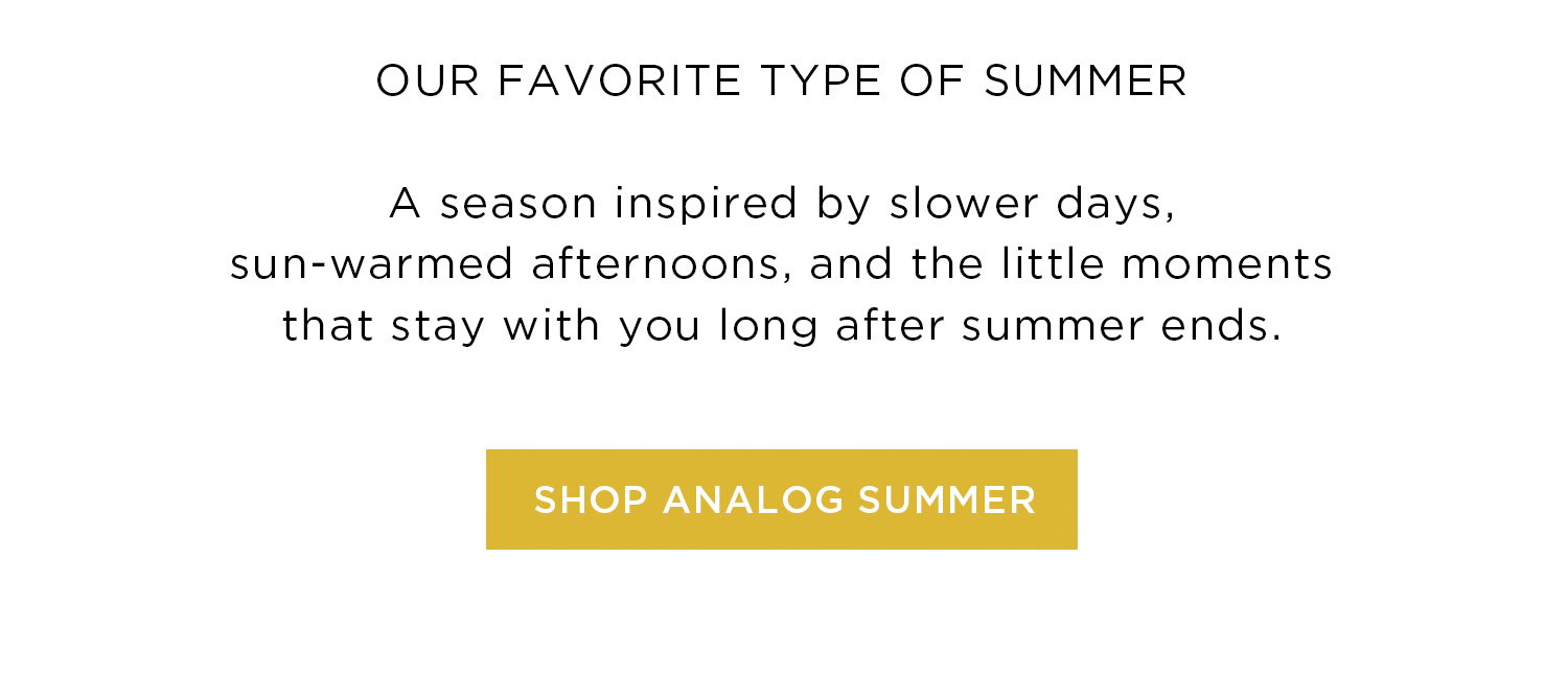 OUR FAVORITE TYPE OF SUMMER | A season inspired by slower days, sun-warmed afternoons, and the little moments that stay with you long after summer ends. | SHOP ANALOG SUMMER