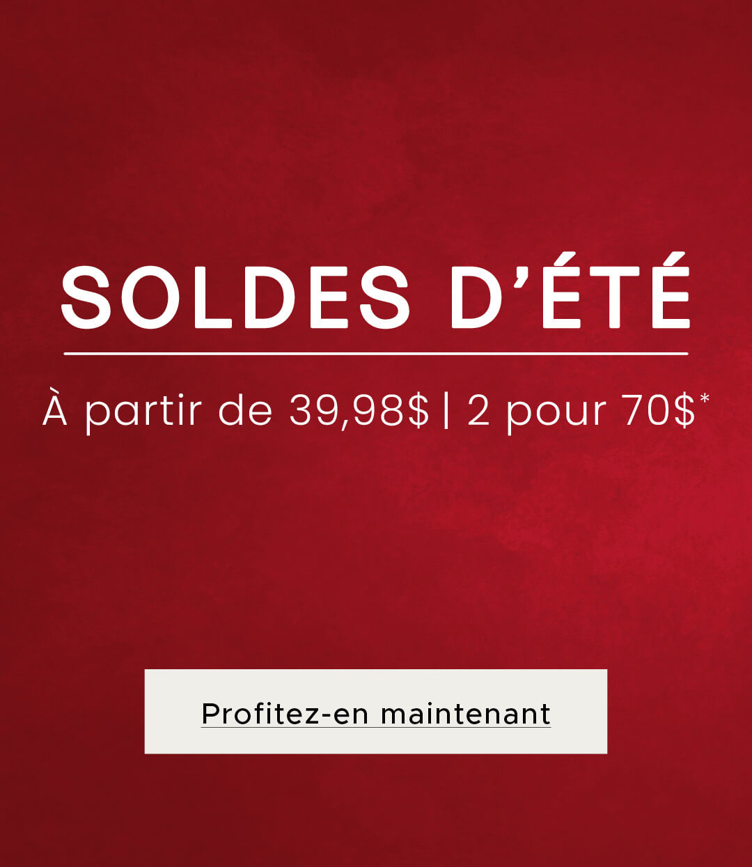 Soldes d'été - À partir de 39,98$ | 2 pour 70$