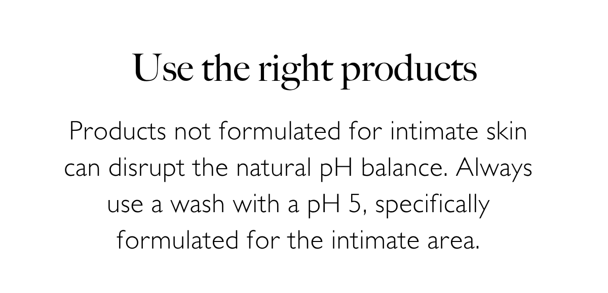 Use the right products: Products not formulated for intimate skin can disrupt the natural pH balance. Always use a wash with a pH 5, specifically formulated for the intimate area.