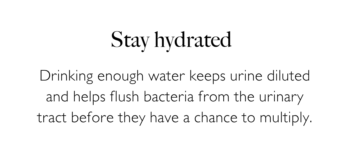 Stay hydrated: Drinking enough water keeps urine diluted and helps flush bacteria from the urinary tract before they have a chance to multiply.