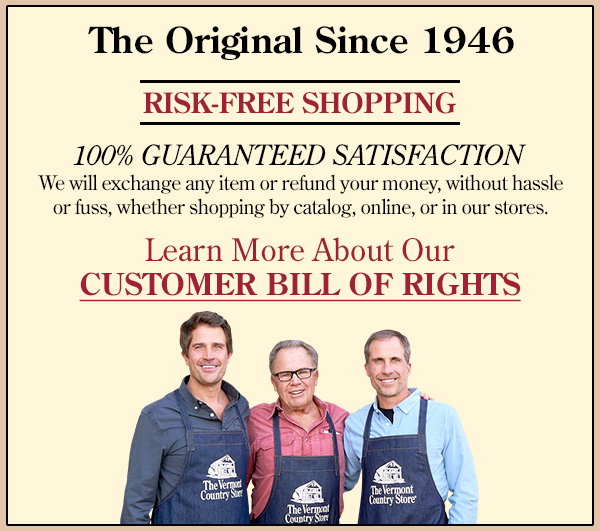 The Original Since 1946 RISK-FREE SHOPPING 100% GUARANTEED SATISFACTION We will exchange any item or refund your money, without hassle or fuss, whether shopping by catalog, online, or in our stores.
Learn More About Our CUSTOMER BILL OF RIGHTS