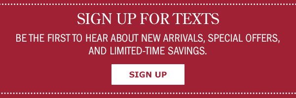 Sign Up For Texts! Be the First to Hear About New Arrivals, Special Offers, and Limited-Time Savings. Sign Up