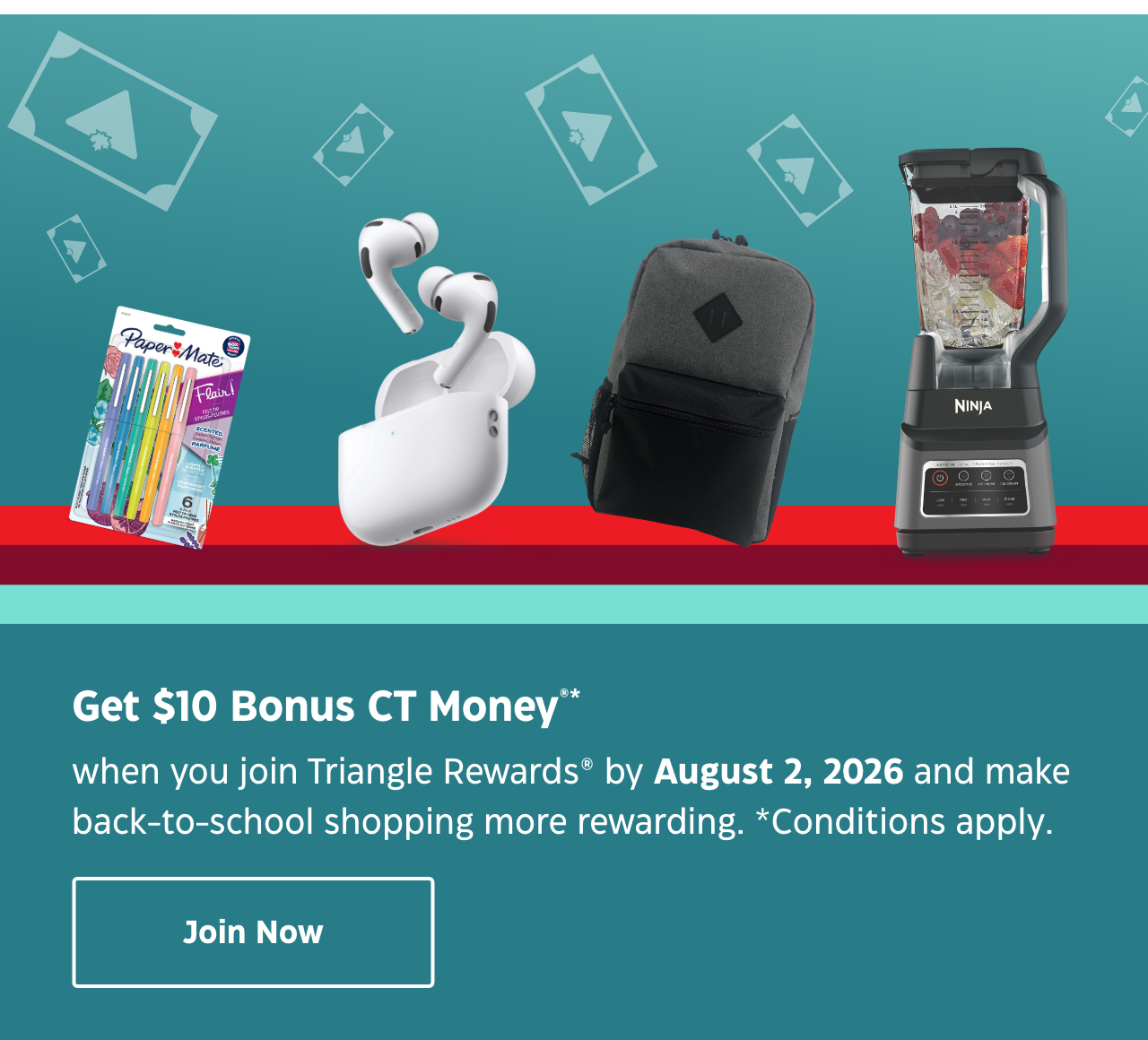 Collect $10 Bonus CT Money®* when you join Triangle Rewards® by August 2, 2026. Plus, earn even more CT Money when you activate your welcome offers.Join Now