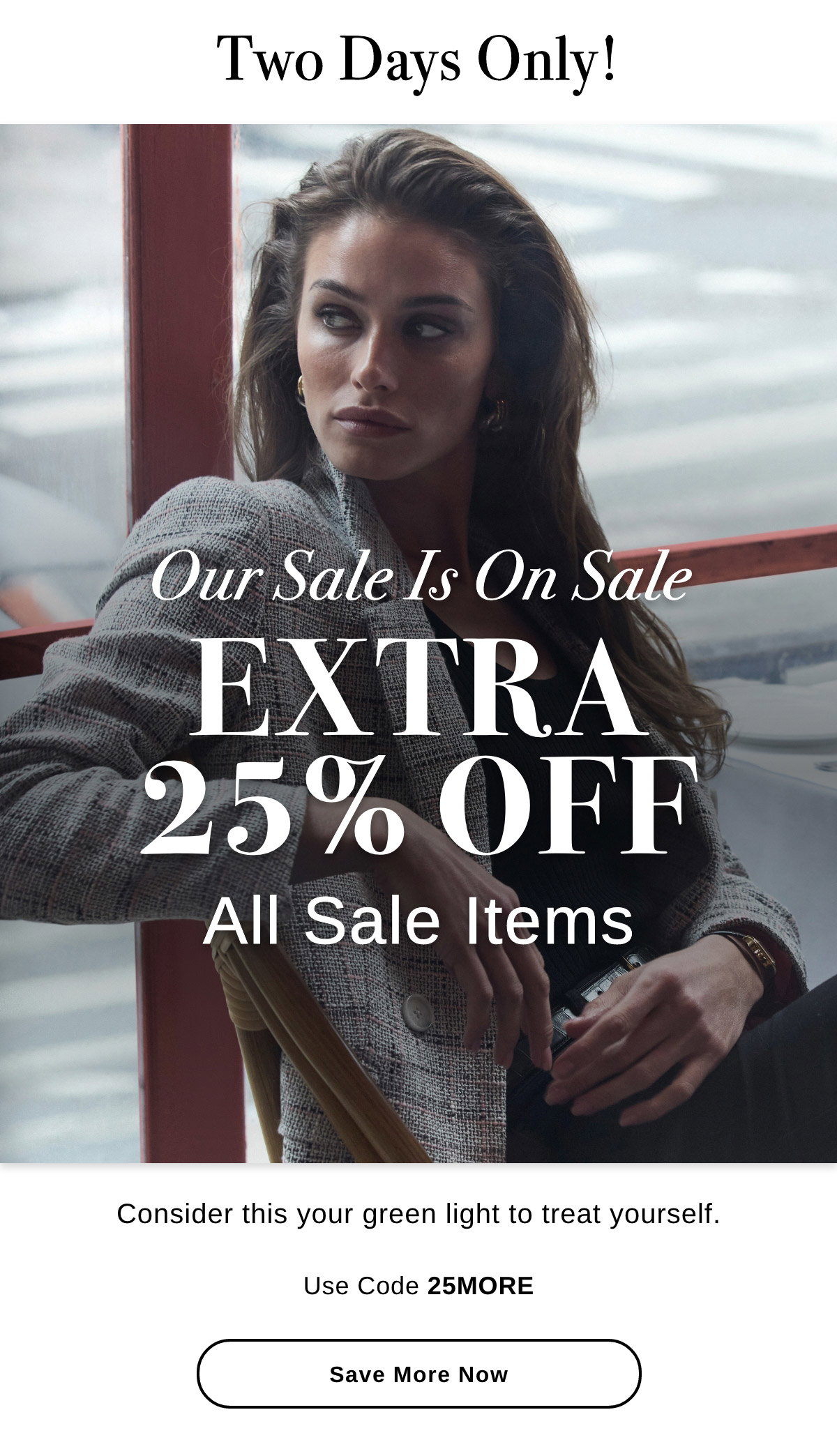 Two Days Only! Our Sale Is On Sale EXTRA 25% OFF All Sale Items Consider this your green light to treat yourself. Use Code 25MORE - Save More Now >>