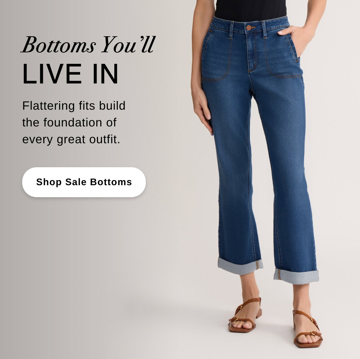 Bottoms You'll LIVE IN Flattering fits build the foundation of every great outfit. - Shop Sale Bottoms >>