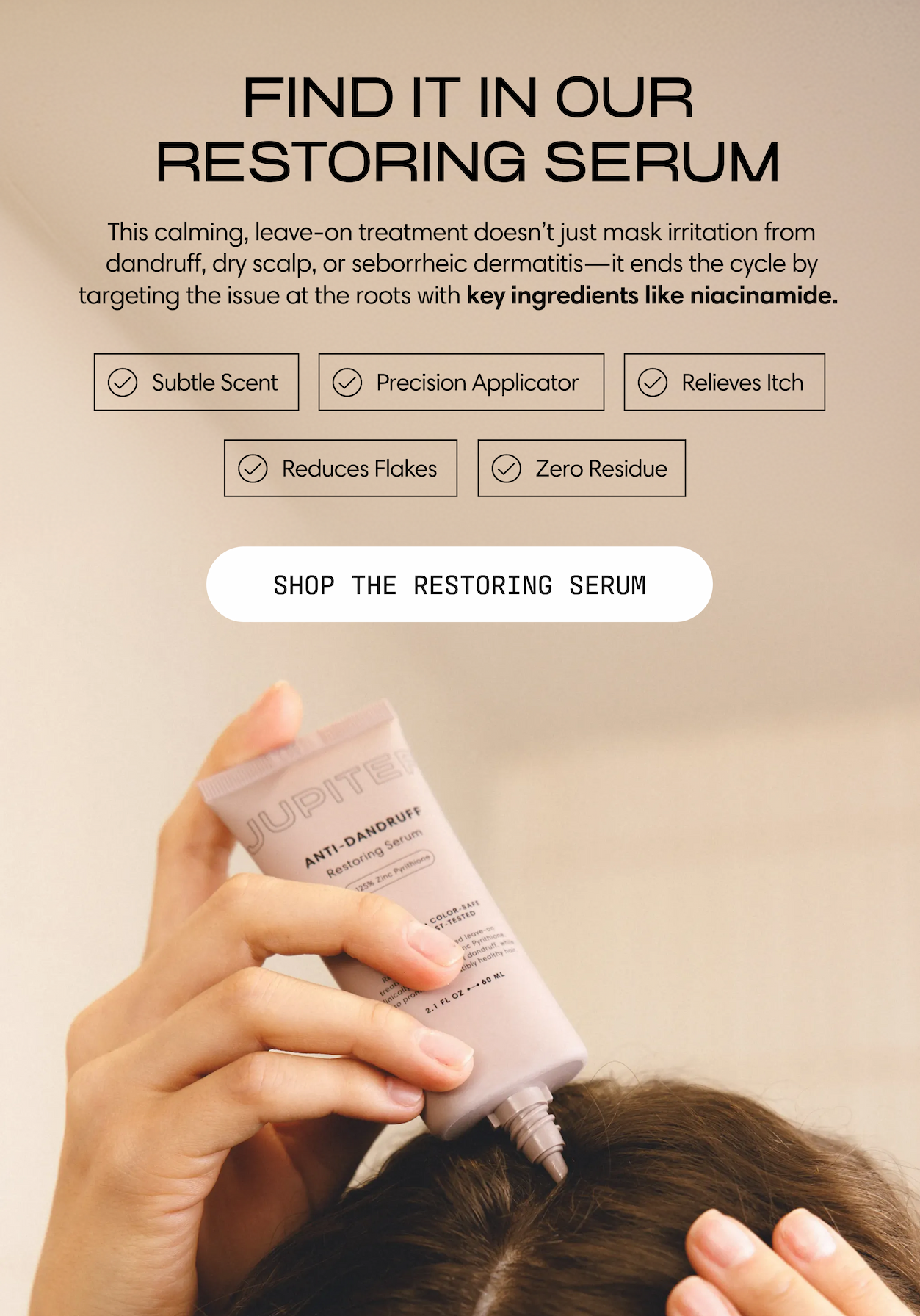 Find it in our restoring serum. This calming, leave-on treatment doesn't just mask irritation from dandruff, dry scalp, or seborrheic dermatitis. It ends the cycle by targeting the issue at the roots with key ingredients like niacinamide.