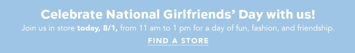 Celebrate National Girlfriends' Day With Us! - Join us in store today, August First, from eleven a.m. to one p.m. for a day of fun, fashion, and friendship. - Find A Store