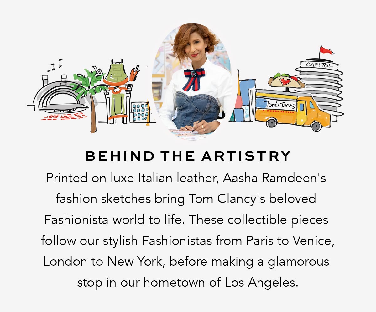 Behind The Artistry - Printed on luxe Italian leather, Aasha Ramdeen's fashion sketches bring Tom Clancy's beloved Fashionista world to life. These collectible pieces follow our stylish Fashionistas from Paris to Venice, London to New York, before making a glamorous stop in our hometown of Los Angeles.