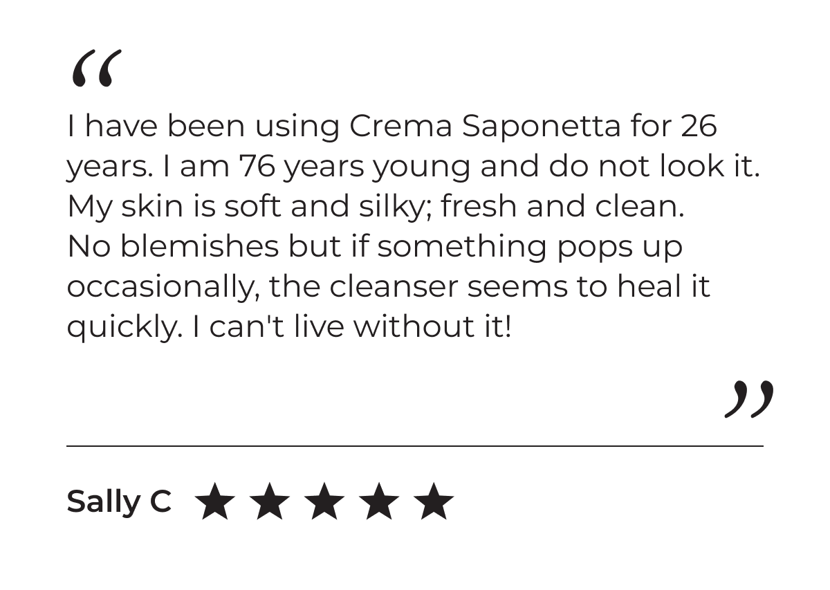 5-Star Customer Review: "I have been using Crema Saponetta for 26 years. I am 76 years young and do not look it. My skin is soft and silky; fresh and clean. No blemishes but if something pops up occasionally, the cleanser seems to heal it quickly. I can't live without it!" - Sally C