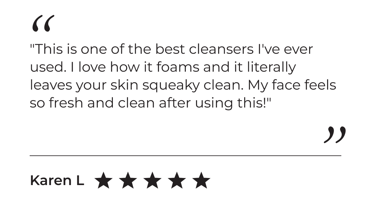5-Star Customer Review: "This is one of the best cleansers I've ever used. I love how it foams and it literally leaves your skin squeaky clean. My face feels so fresh and clean after using this!" - Karen L