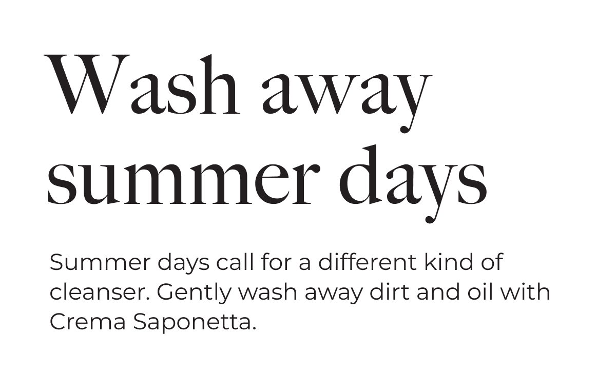 Wash away summer days | Summer days call for a different kind of cleanser. Gently wash away dirt and oil with Crema Saponetta.
