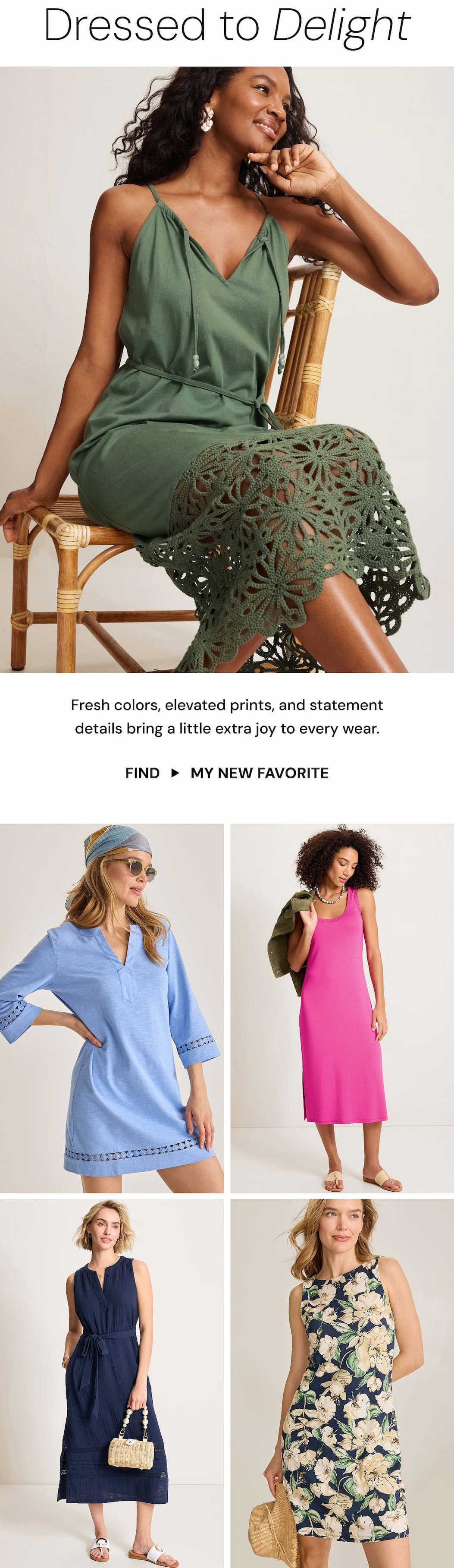 Dressed to Delight. Fresh colors, elevated prints, and statement details bring a little extra joy to every wear. Find my new favorite.