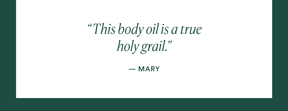 Will continue to repurchase this forever. -Beth B. about UAO  This body oil is a true holy grail - Mary S. about UAO Loved this product from the very first application. - Michelle P about UAO I don't know where I would be without this oil. -Erin about UAO