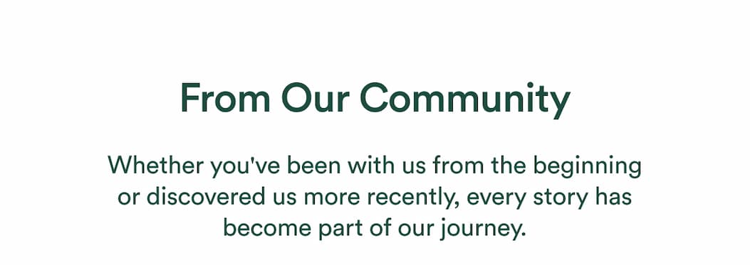 Whether you've been with us from the beginning or discovered us more recently, every story has become part of our journey.