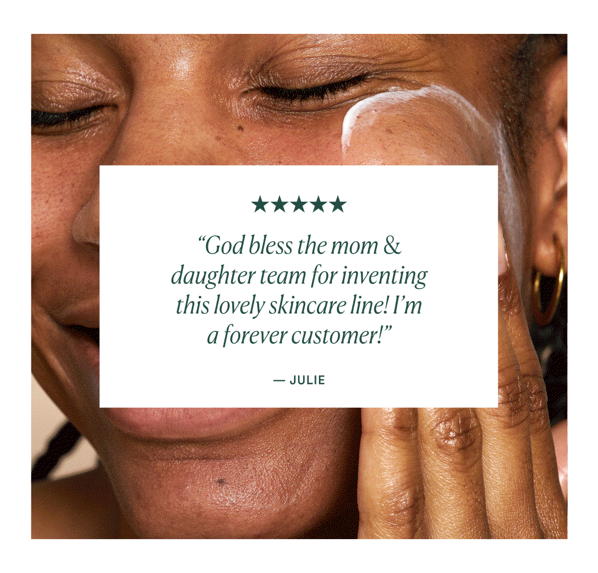 “I don’t want to use anything else. And I feel that way about all the products I’ve purchased” Sheronda P.  “God bless the mom & daughter team for inventing this lovely skincare line! I’m a forever customer!” - Julie  “Truly like bringing the spa home. I literally can't wait for my skin and body routine. Thank you for making such superior products!” - Raquel